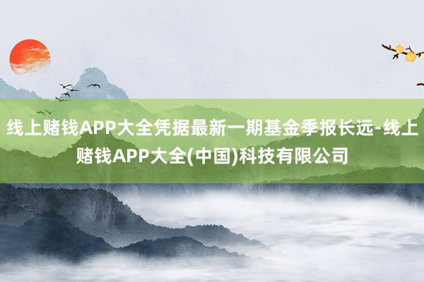 线上赌钱APP大全凭据最新一期基金季报长远-线上赌钱APP大全(中国)科技有限公司