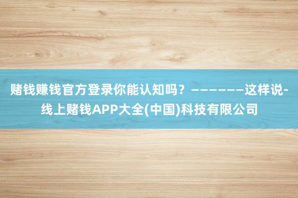 赌钱赚钱官方登录你能认知吗？——————这样说-线上赌钱APP大全(中国)科技有限公司