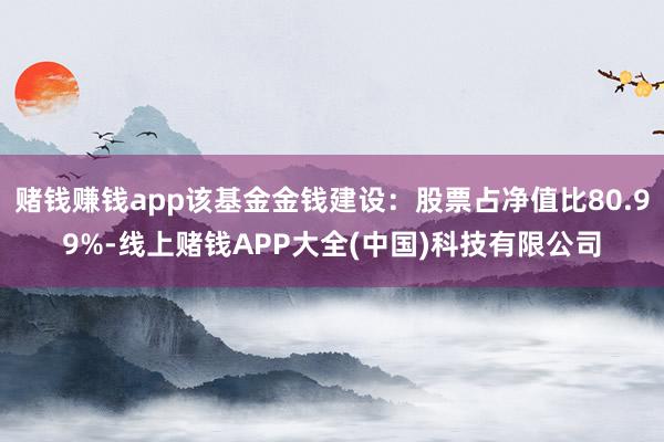 赌钱赚钱app该基金金钱建设：股票占净值比80.99%-线上赌钱APP大全(中国)科技有限公司
