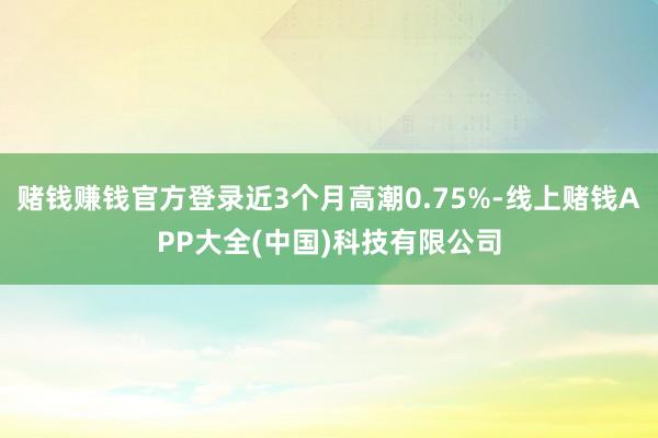 赌钱赚钱官方登录近3个月高潮0.75%-线上赌钱APP大全(中国)科技有限公司