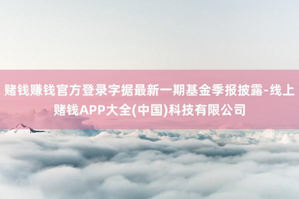 赌钱赚钱官方登录字据最新一期基金季报披露-线上赌钱APP大全(中国)科技有限公司