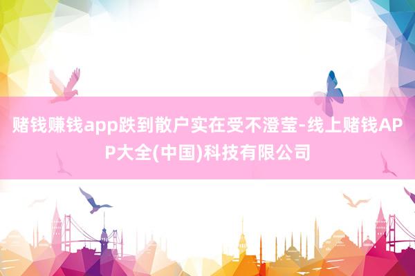 赌钱赚钱app跌到散户实在受不澄莹-线上赌钱APP大全(中国)科技有限公司