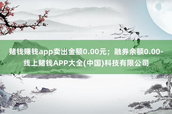 赌钱赚钱app卖出金额0.00元;融券余额0.00-线上赌钱APP大全(中国)科技有限公司