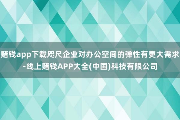 赌钱app下载咫尺企业对办公空间的弹性有更大需求-线上赌钱APP大全(中国)科技有限公司