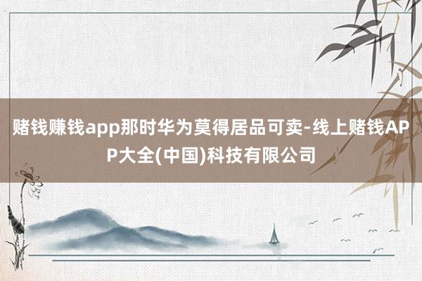 赌钱赚钱app那时华为莫得居品可卖-线上赌钱APP大全(中国)科技有限公司