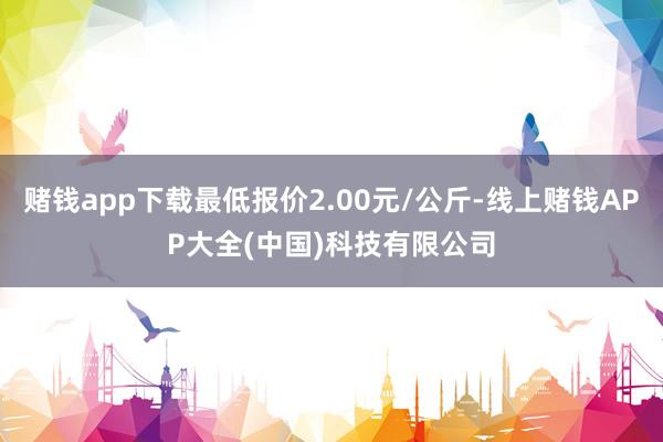赌钱app下载最低报价2.00元/公斤-线上赌钱APP大全(中国)科技有限公司