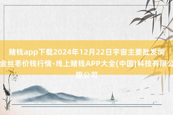 赌钱app下载2024年12月22日宇宙主要批发阛阓金丝枣价钱行情-线上赌钱APP大全(中国)科技有限公司