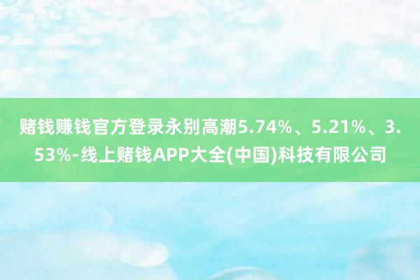 赌钱赚钱官方登录永别高潮5.74%、5.21%、3.53%-线上赌钱APP大全(中国)科技有限公司