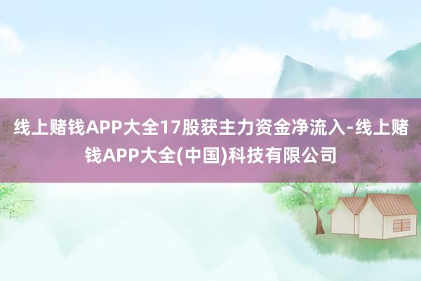 线上赌钱APP大全17股获主力资金净流入-线上赌钱APP大全(中国)科技有限公司