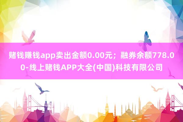赌钱赚钱app卖出金额0.00元；融券余额778.00-线上赌钱APP大全(中国)科技有限公司