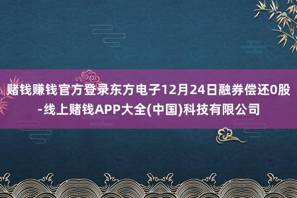 赌钱赚钱官方登录东方电子12月24日融券偿还0股-线上赌钱APP大全(中国)科技有限公司