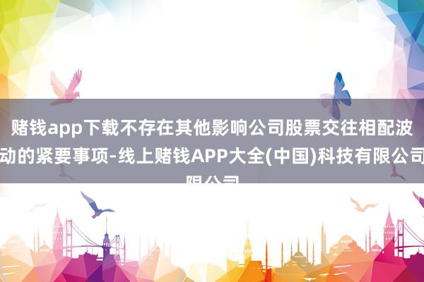 赌钱app下载不存在其他影响公司股票交往相配波动的紧要事项-线上赌钱APP大全(中国)科技有限公司