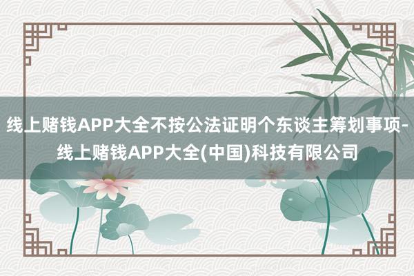 线上赌钱APP大全不按公法证明个东谈主筹划事项-线上赌钱APP大全(中国)科技有限公司