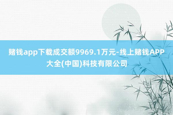 赌钱app下载成交额9969.1万元-线上赌钱APP大全(中国)科技有限公司
