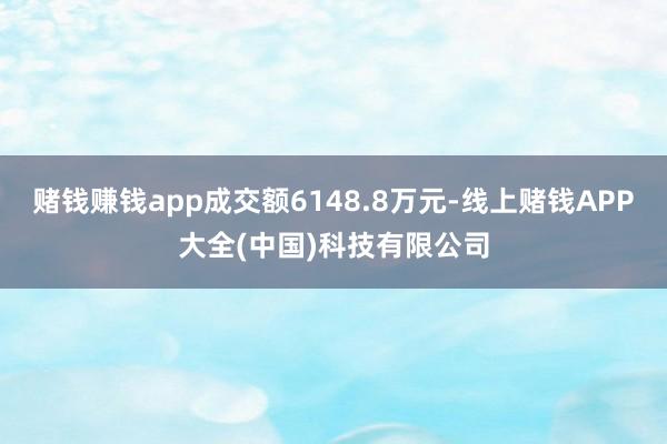 赌钱赚钱app成交额6148.8万元-线上赌钱APP大全(中国)科技有限公司