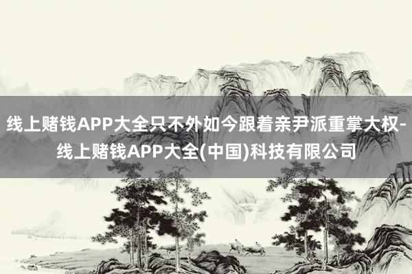 线上赌钱APP大全只不外如今跟着亲尹派重掌大权-线上赌钱APP大全(中国)科技有限公司