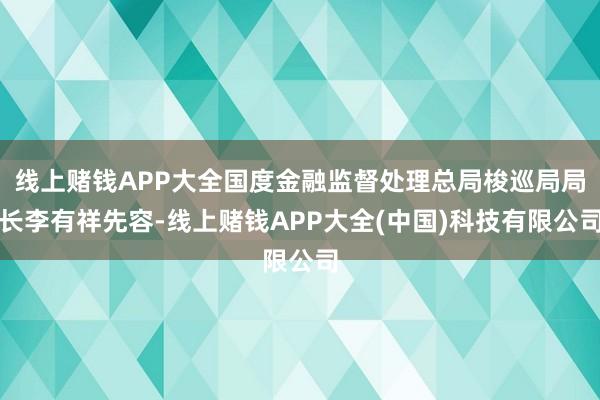 线上赌钱APP大全国度金融监督处理总局梭巡局局长李有祥先容-线上赌钱APP大全(中国)科技有限公司
