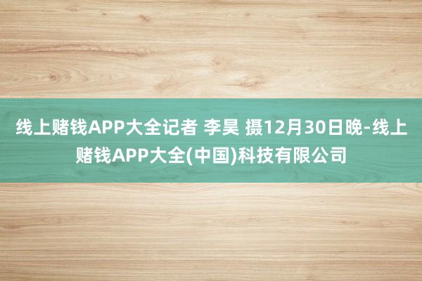 线上赌钱APP大全记者 李昊 摄12月30日晚-线上赌钱APP大全(中国)科技有限公司