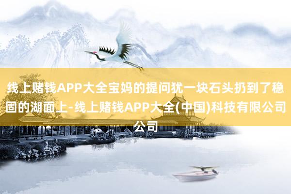 线上赌钱APP大全宝妈的提问犹一块石头扔到了稳固的湖面上-线上赌钱APP大全(中国)科技有限公司