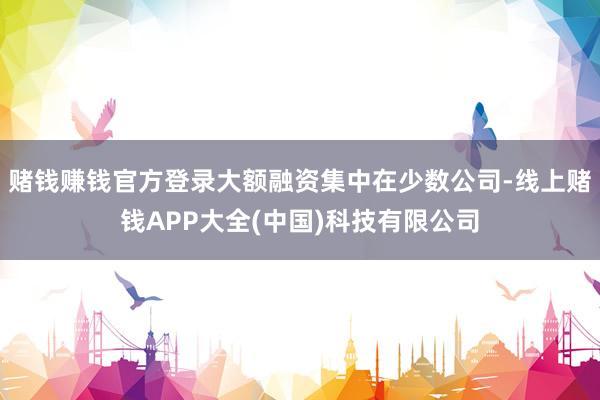 赌钱赚钱官方登录大额融资集中在少数公司-线上赌钱APP大全(中国)科技有限公司