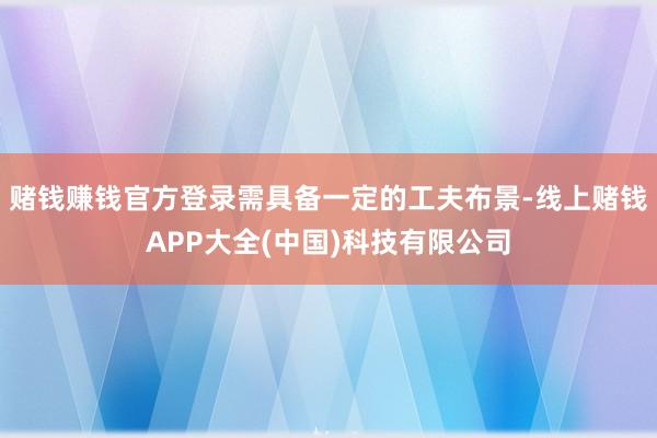 赌钱赚钱官方登录需具备一定的工夫布景-线上赌钱APP大全(中国)科技有限公司