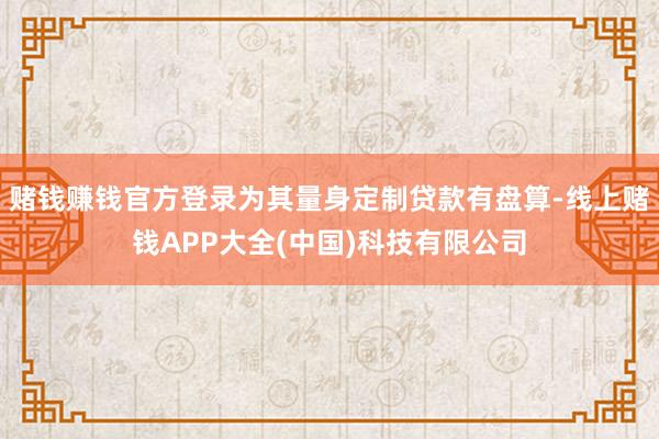 赌钱赚钱官方登录为其量身定制贷款有盘算-线上赌钱APP大全(中国)科技有限公司