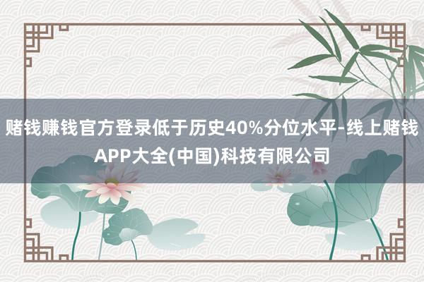 赌钱赚钱官方登录低于历史40%分位水平-线上赌钱APP大全(中国)科技有限公司