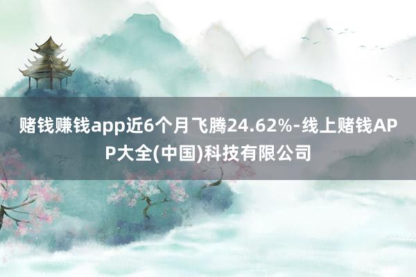 赌钱赚钱app近6个月飞腾24.62%-线上赌钱APP大全(中国)科技有限公司