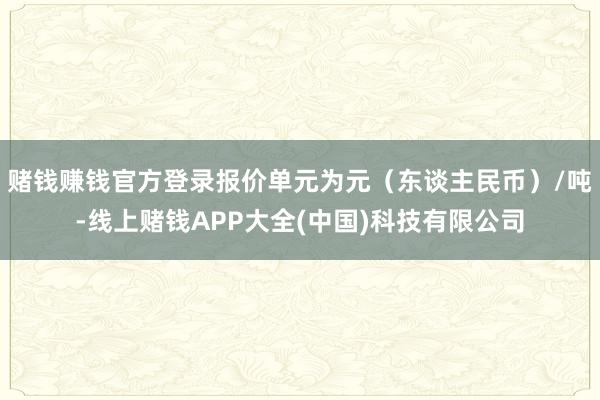 赌钱赚钱官方登录报价单元为元（东谈主民币）/吨-线上赌钱APP大全(中国)科技有限公司