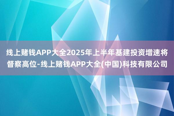 线上赌钱APP大全2025年上半年基建投资增速将督察高位-线上赌钱APP大全(中国)科技有限公司