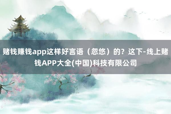 赌钱赚钱app这样好言语（忽悠）的？这下-线上赌钱APP大全(中国)科技有限公司